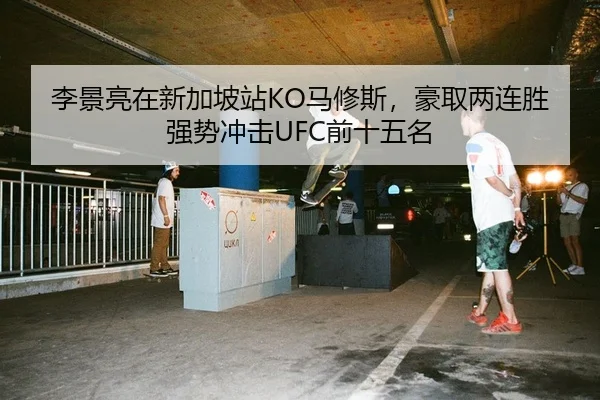 李景亮在新加坡站KO马修斯，豪取两连胜强势冲击UFC前十五名